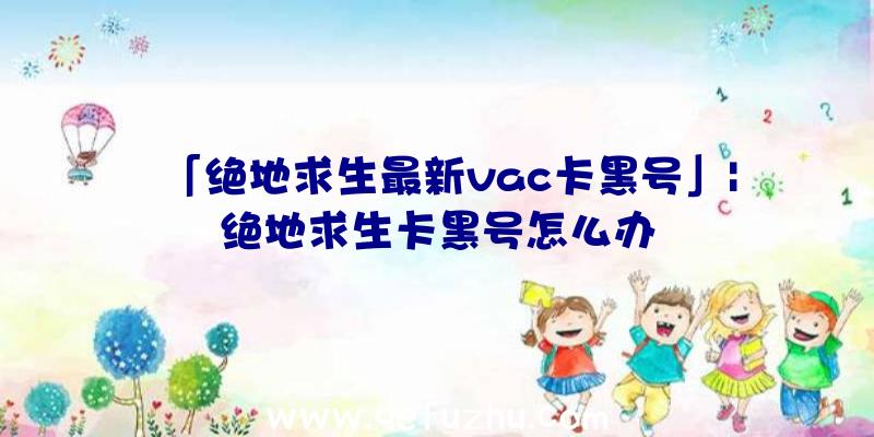 「绝地求生最新vac卡黑号」|绝地求生卡黑号怎么办